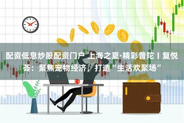 配资低息炒股配资门户 上海之夏·精彩普陀〡复悦荟：聚焦宠物经济，打造“生活欢聚场”