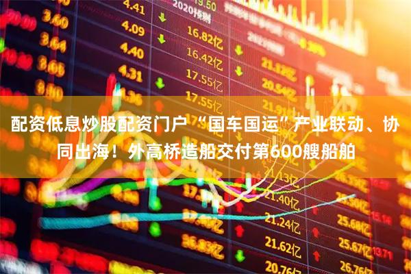 配资低息炒股配资门户 “国车国运”产业联动、协同出海！外高桥造船交付第600艘船舶