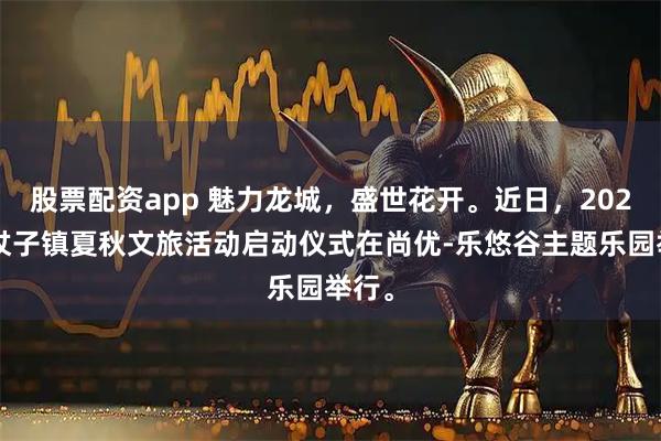 股票配资app 魅力龙城，盛世花开。近日，2025边杖子镇夏秋文旅活动启动仪式在尚优-乐悠谷主题乐园举行。