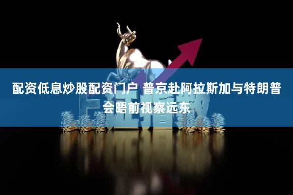 配资低息炒股配资门户 普京赴阿拉斯加与特朗普会晤前视察远东