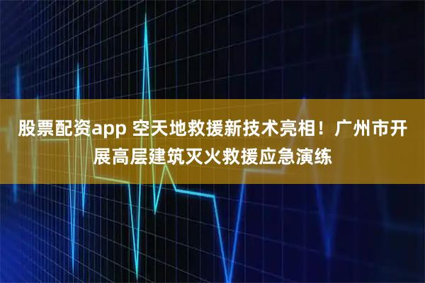 股票配资app 空天地救援新技术亮相！广州市开展高层建筑灭火救援应急演练