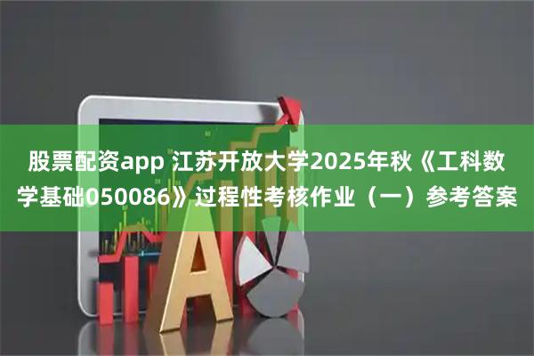 股票配资app 江苏开放大学2025年秋《工科数学基础050086》过程性考核作业（一）参考答案