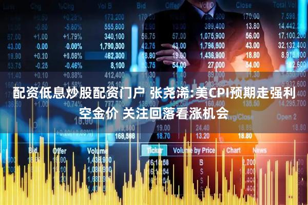 配资低息炒股配资门户 张尧浠:美CPI预期走强利空金价 关注回落看涨机会