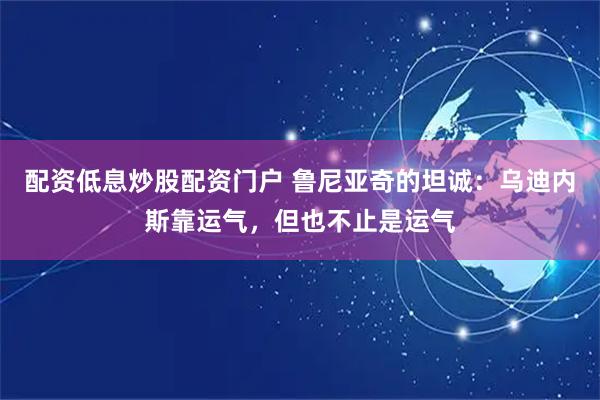 配资低息炒股配资门户 鲁尼亚奇的坦诚：乌迪内斯靠运气，但也不止是运气