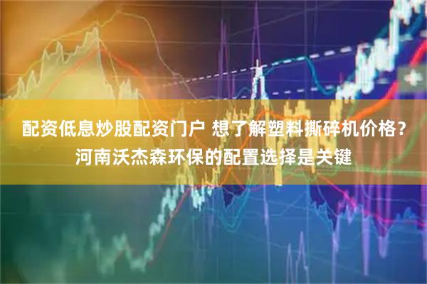 配资低息炒股配资门户 想了解塑料撕碎机价格？河南沃杰森环保的配置选择是关键