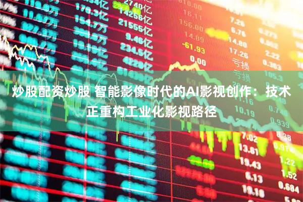 炒股配资炒股 智能影像时代的AI影视创作：技术正重构工业化影视路径