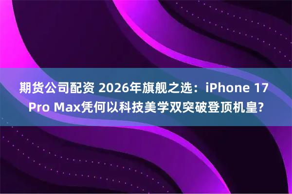 期货公司配资 2026年旗舰之选：iPhone 17 Pro Max凭何以科技美学双突破登顶机皇?