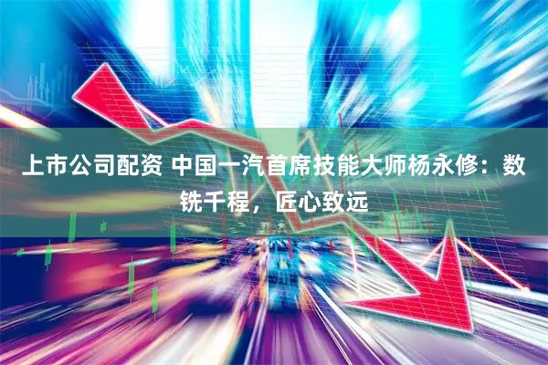 上市公司配资 中国一汽首席技能大师杨永修：数铣千程，匠心致远
