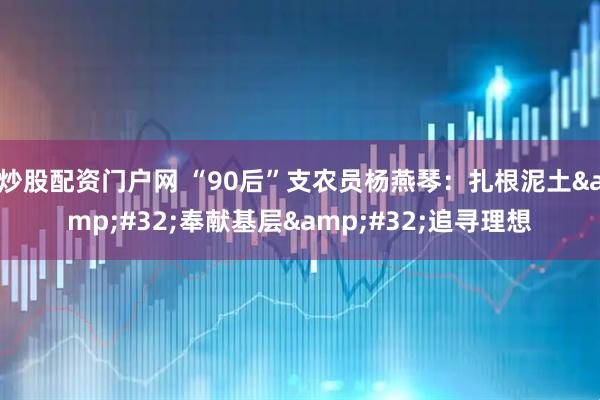 炒股配资门户网 “90后”支农员杨燕琴：扎根泥土 奉献基层 追寻理想