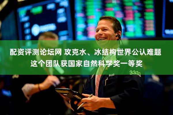 配资评测论坛网 攻克水、冰结构世界公认难题 这个团队获国家自然科学奖一等奖