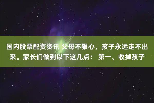 国内股票配资资讯 父母不狠心，孩子永远走不出来。家长们做到以下这几点： 第一、收掉孩子