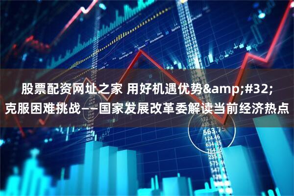 股票配资网址之家 用好机遇优势 克服困难挑战——国家发展改革委解读当前经济热点