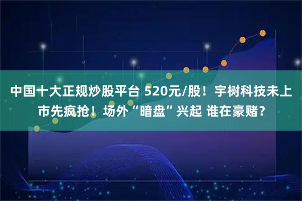 中国十大正规炒股平台 520元/股！宇树科技未上市先疯抢！场外“暗盘”兴起 谁在豪赌？