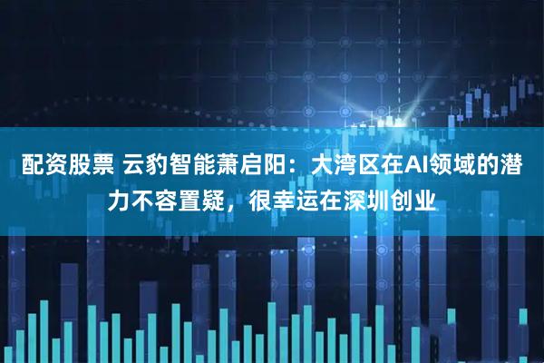 配资股票 云豹智能萧启阳：大湾区在AI领域的潜力不容置疑，很幸运在深圳创业