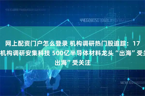网上配资门户怎么登录 机构调研热门股追踪：176家机构调研安集科技 500亿半导体材料龙头“出海”受关注
